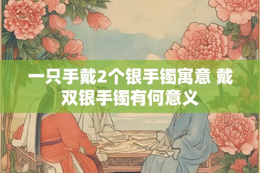 一只手戴2个银手镯寓意 戴双银手镯有何意义