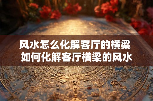 风水怎么化解客厅的横梁 如何化解客厅横梁的风水 风水怎么化解客厅的横梁 如何化解客厅横梁的风水