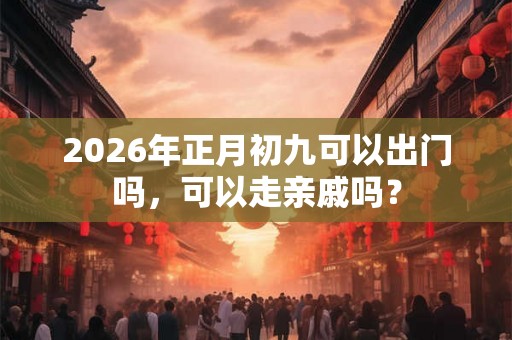 2026年正月初九可以出门吗，可以走亲戚吗？