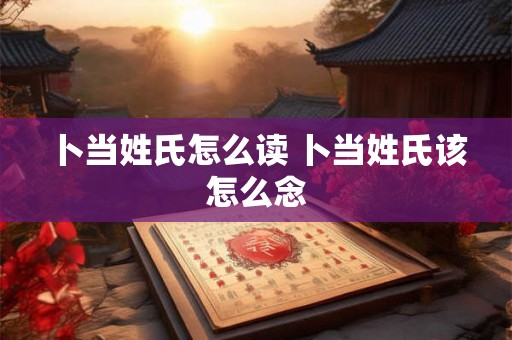 卜当姓氏怎么读 卜当姓氏该怎么念