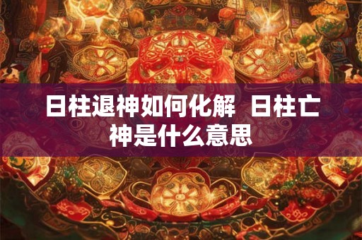 日柱退神如何化解  日柱亡神是什么意思