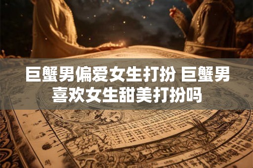 巨蟹男偏爱女生打扮 巨蟹男喜欢女生甜美打扮吗