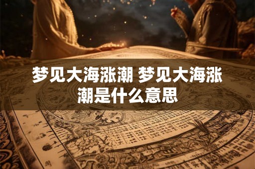 梦见大海涨潮 梦见大海涨潮是什么意思