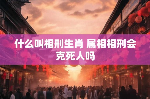 什么叫相刑生肖 属相相刑会克死人吗