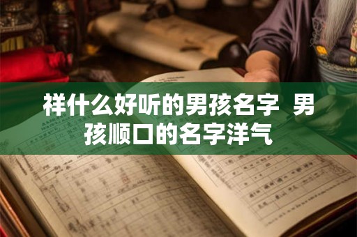 祥什么好听的男孩名字 男孩顺口的名字洋气 祥什么好听的男孩名字 男孩顺口的名字洋气