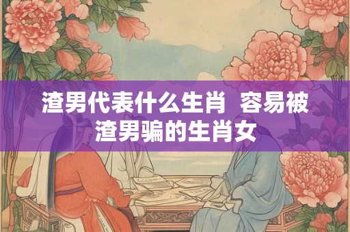 渣男代表什么生肖  容易被渣男骗的生肖女