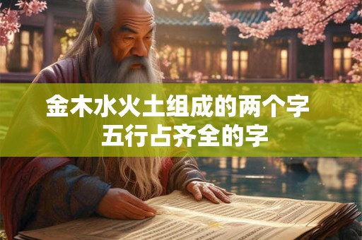 金木水火土组成的两个字 五行占齐全的字 金木水火土组成的两个字 五行占齐全的字