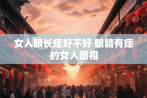 女人眼长痣好不好 眼睛有痣的女人面相 女人眼长痣好不好 眼睛有痣的女人面相