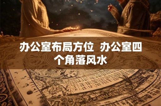 办公室布局方位  办公室四个角落风水