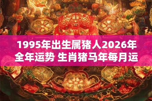 1995年出生属猪人2026年全年运势 生肖猪马年每月运势