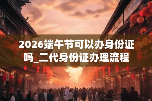 2026端午节可以办身份证吗_二代身份证办理流程