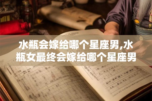 水瓶会嫁给哪个星座男,水瓶女最终会嫁给哪个星座男？