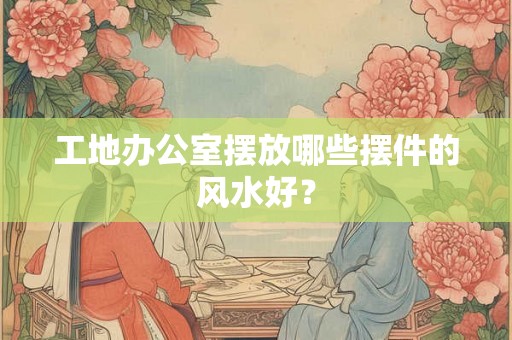 工地办公室摆放哪些摆件的风水好？