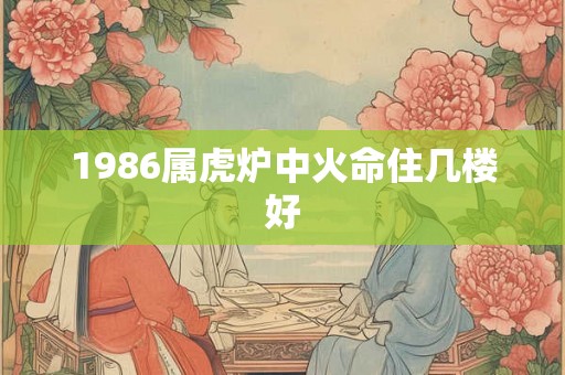 1986属虎炉中火命住几楼好 1986属虎炉中火命住几楼好