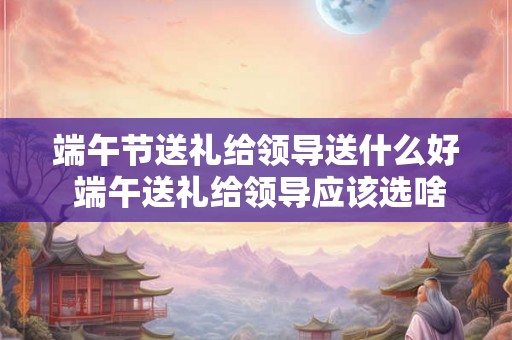 端午节送礼给领导送什么好 端午送礼给领导应该选啥