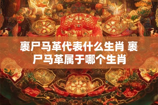 裹尸马革代表什么生肖 裹尸马革属于哪个生肖
