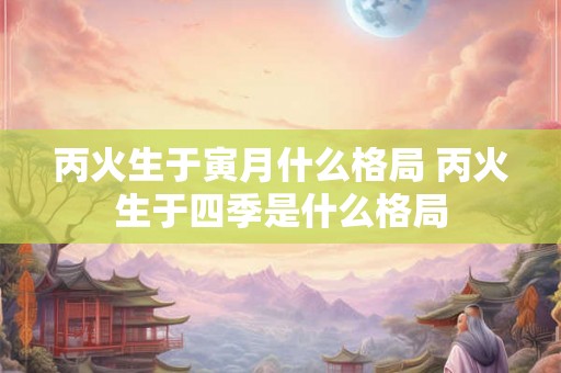 丙火生于寅月什么格局 丙火生于四季是什么格局