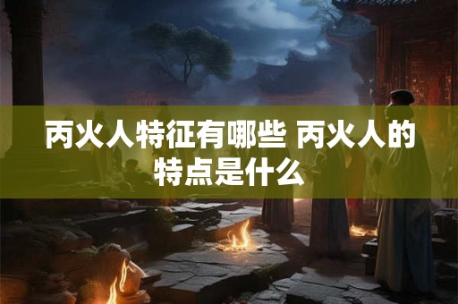 丙火人特征有哪些 丙火人的特点是什么