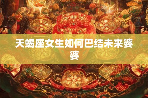 天蝎座女生如何巴结未来婆婆