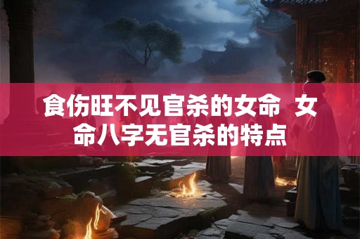 食伤旺不见官杀的女命 女命八字无官杀的特点 食伤旺不见官杀的女命 女命八字无官杀的特点