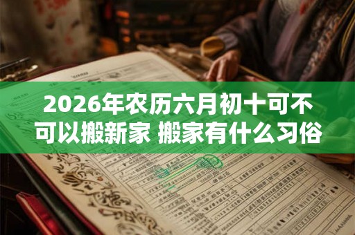 2026年农历六月初十可不可以搬新家 搬家有什么习俗