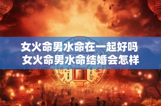 女火命男水命在一起好吗 女火命男水命结婚会怎样