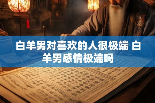白羊男对喜欢的人很极端 白羊男感情极端吗