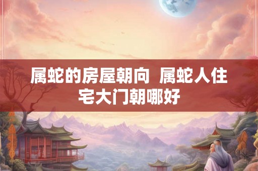 属蛇的房屋朝向  属蛇人住宅大门朝哪好