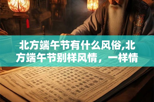 北方端午节有什么风俗,北方端午节别样风情,一样情深 北方端午节有什么风俗,北方端午节别样风情,一样情深