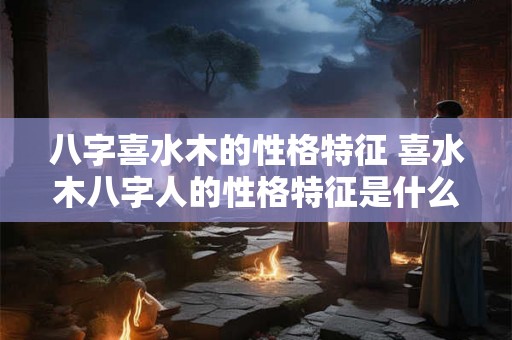 八字喜水木的性格特征 喜水木八字人的性格特征是什么 八字喜水木的性格特征 喜水木八字人的性格特征是什么