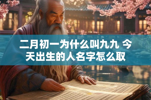 二月初一为什么叫九九 今天出生的人名字怎么取 二月初一为什么叫九九 今天出生的人名字怎么取