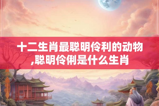 十二生肖最聪明伶利的动物,聪明伶俐是什么生肖 十二生肖最聪明伶利的动物,聪明伶俐是什么生肖