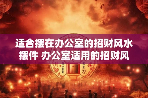 适合摆在办公室的招财风水摆件 办公室适用的招财风水摆件有哪些