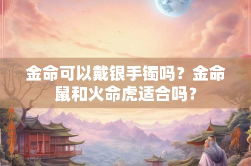 金命可以戴银手镯吗？金命鼠和火命虎适合吗？