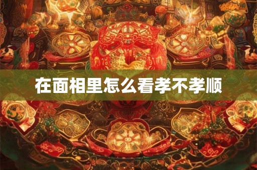 在面相里怎么看孝不孝顺