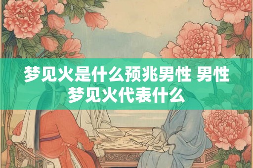 梦见火是什么预兆男性 男性梦见火代表什么