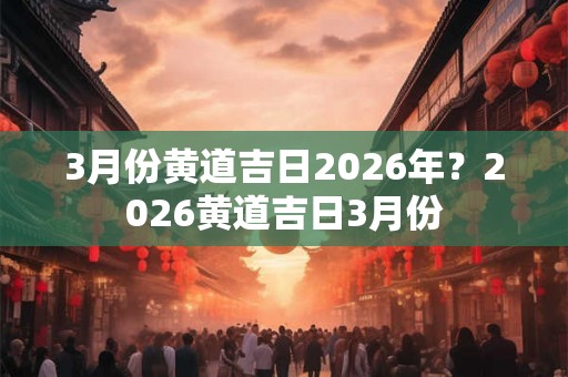 3月份黄道吉日2026年？2026黄道吉日3月份