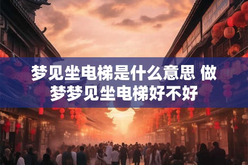 梦见坐电梯是什么意思 做梦梦见坐电梯好不好 梦见坐电梯是什么意思 做梦梦见坐电梯好不好