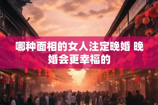 哪种面相的女人注定晚婚 晚婚会更幸福的