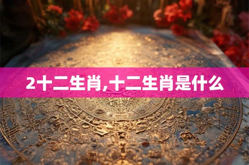 2十二生肖,十二生肖是什么 2十二生肖,十二生肖是什么