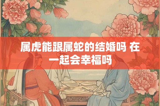 属虎能跟属蛇的结婚吗 在一起会幸福吗