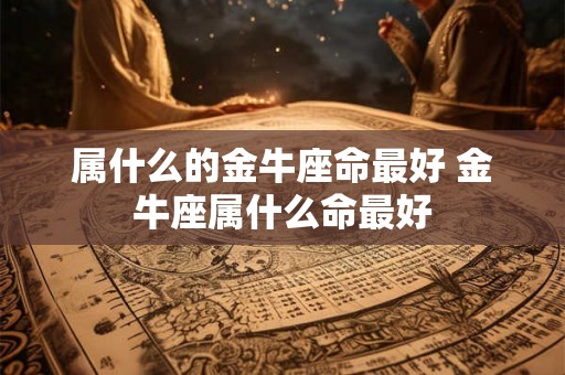 属什么的金牛座命最好 金牛座属什么命最好 属什么的金牛座命最好 金牛座属什么命最好