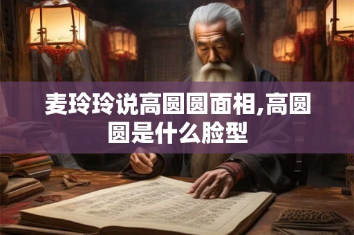 麦玲玲说高圆圆面相,高圆圆是什么脸型 麦玲玲说高圆圆面相,高圆圆是什么脸型