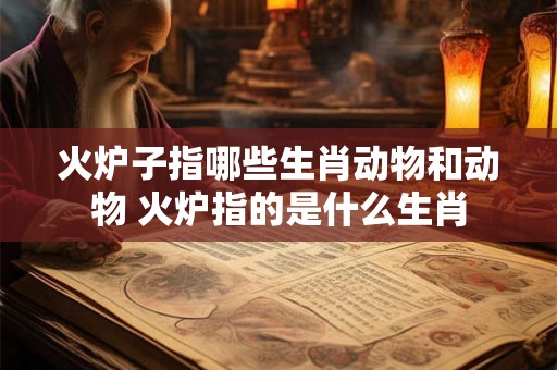 火炉子指哪些生肖动物和动物 火炉指的是什么生肖
