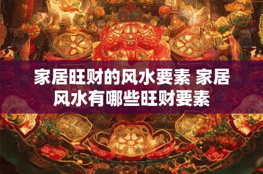 家居旺财的风水要素 家居风水有哪些旺财要素