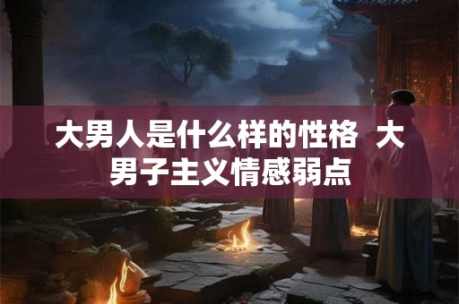 大男人是什么样的性格 大男子主义情感弱点 大男人是什么样的性格 大男子主义情感弱点