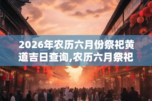 2026年农历六月份祭祀黄道吉日查询,农历六月祭祀的好日子有哪些？