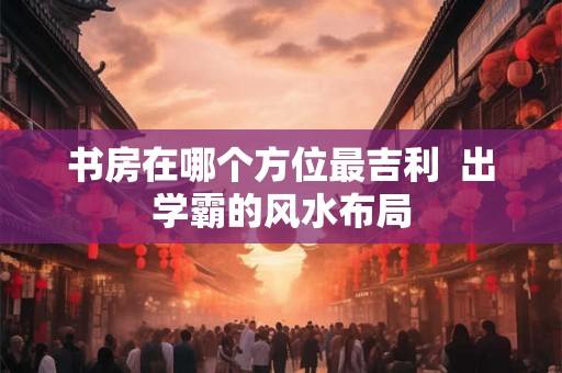 书房在哪个方位最吉利  出学霸的风水布局