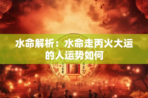 水命解析：水命走丙火大运的人运势如何
