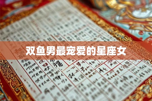 双鱼男最宠爱的星座女 双鱼男最宠爱的星座女